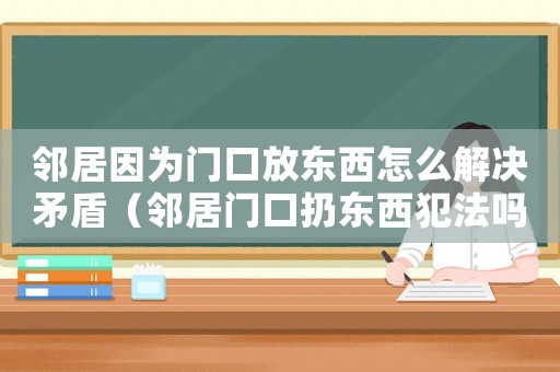 鄰居因?yàn)殚T(mén)口放東西怎么解決矛盾（鄰居門(mén)口扔?xùn)|西犯法嗎）