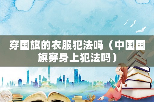 穿國旗的衣服犯法嗎（中國國旗穿身上犯法嗎）