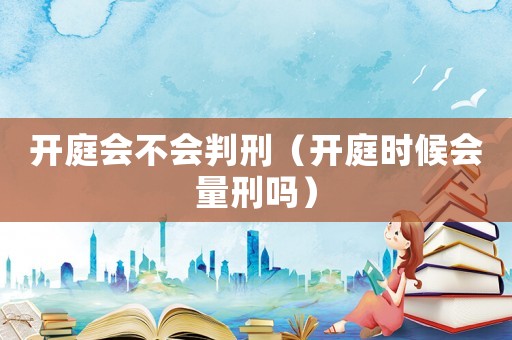 開庭會不會判刑（開庭時(shí)候會量刑嗎）