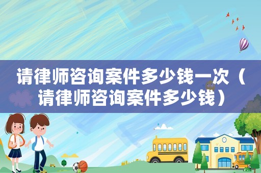 請(qǐng)律師咨詢案件多少錢一次（請(qǐng)律師咨詢案件多少錢）