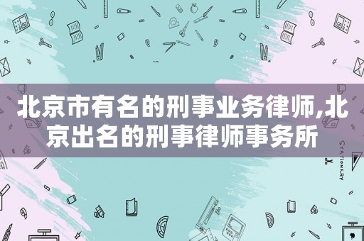 北京市有名的刑事業(yè)務律師,北京出名的刑事律師事務所