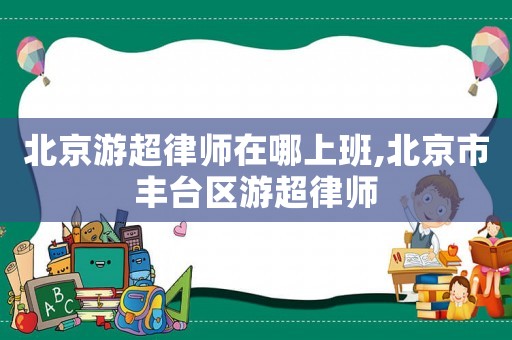 北京游超律師在哪上班,北京市豐臺區(qū)游超律師