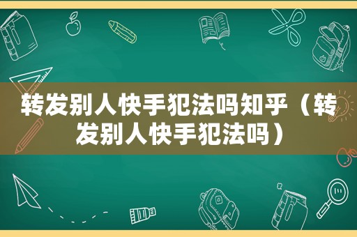 轉(zhuǎn)發(fā)別人快手犯法嗎知乎（轉(zhuǎn)發(fā)別人快手犯法嗎）