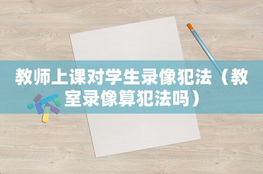 教師上課對(duì)學(xué)生錄像犯法（教室錄像算犯法嗎）
