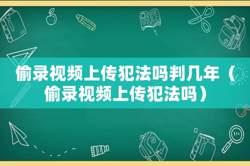 偷錄視頻上傳犯法嗎判幾年（偷錄視頻上傳犯法嗎）