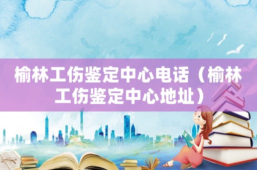 榆林工傷鑒定中心電話（榆林工傷鑒定中心地址）
