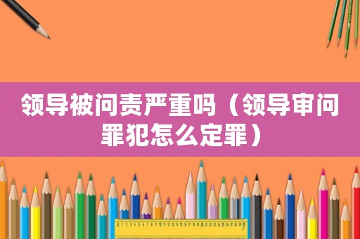領(lǐng)導(dǎo)被問責(zé)嚴(yán)重嗎（領(lǐng)導(dǎo)審問罪犯怎么定罪）