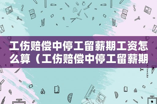 工傷賠償中停工留薪期工資怎么算（工傷賠償中停工留薪期間多長）