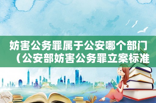妨害公務(wù)罪屬于公安哪個(gè)部門（公安部妨害公務(wù)罪立案標(biāo)準(zhǔn)）