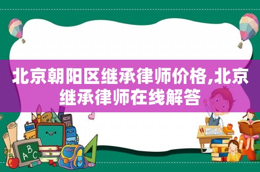 北京朝陽區(qū)繼承律師價(jià)格,北京繼承律師在線解答