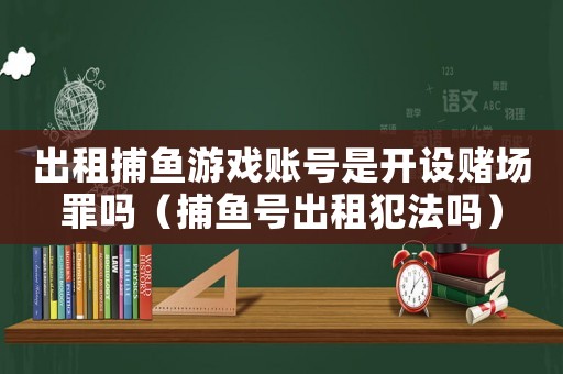 出租捕魚游戲賬號是開設(shè)賭場罪嗎（捕魚號出租犯法嗎）