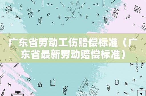 廣東省勞動(dòng)工傷賠償標(biāo)準(zhǔn)（廣東省最新勞動(dòng)賠償標(biāo)準(zhǔn)）