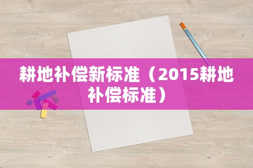 耕地補(bǔ)償新標(biāo)準(zhǔn)（2015耕地補(bǔ)償標(biāo)準(zhǔn)）