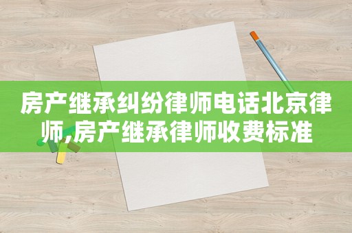 房產(chǎn)繼承糾紛律師電話北京律師,房產(chǎn)繼承律師收費標(biāo)準(zhǔn)