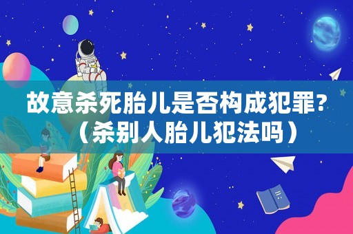 故意殺死胎兒是否構(gòu)成犯罪?（殺別人胎兒犯法嗎）