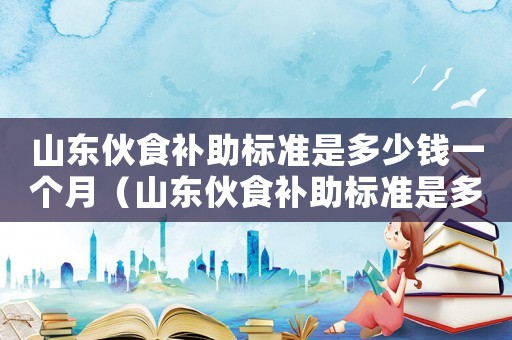 山東伙食補助標(biāo)準(zhǔn)是多少錢一個月（山東伙食補助標(biāo)準(zhǔn)是多少錢）