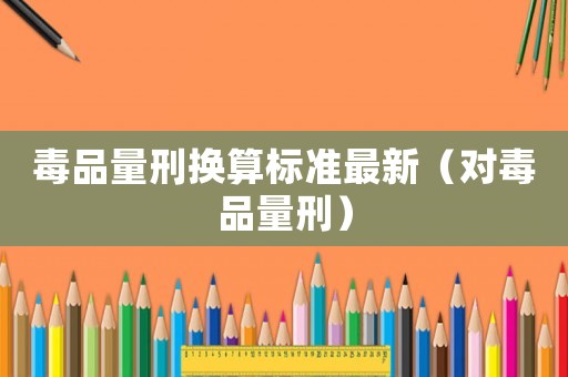 毒品量刑換算標(biāo)準最新（對毒品量刑）