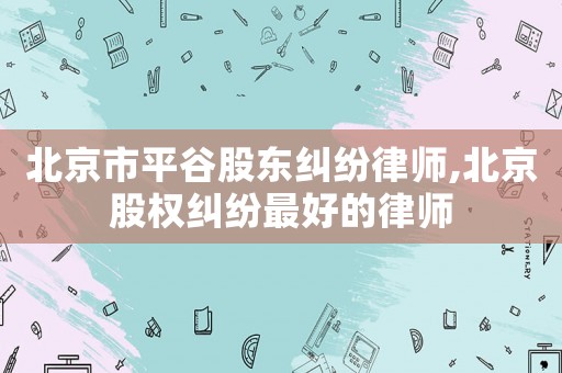北京市平谷股東糾紛律師,北京股權(quán)糾紛最好的律師