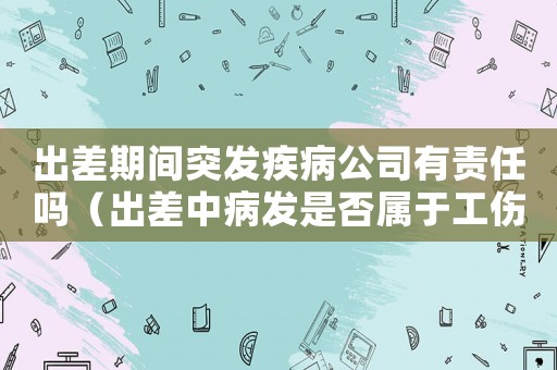 出差期間突發(fā)疾病公司有責(zé)任嗎（出差中病發(fā)是否屬于工傷）