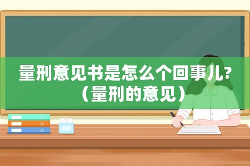 量刑意見書是怎么個(gè)回事兒?（量刑的意見）