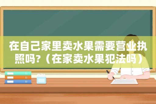 在自己家里賣(mài)水果需要營(yíng)業(yè)執(zhí)照嗎?（在家賣(mài)水果犯法嗎）