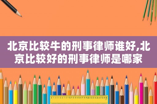 北京比較牛的刑事律師誰好,北京比較好的刑事律師是哪家