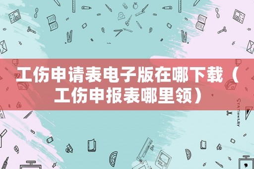 工傷申請表電子版在哪下載（工傷申報表哪里領(lǐng)）