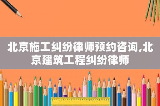 北京施工糾紛律師預(yù)約咨詢,北京建筑工程糾紛律師