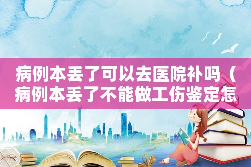 病例本丟了可以去醫(yī)院補(bǔ)嗎（病例本丟了不能做工傷鑒定怎么辦）