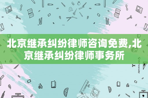 北京繼承糾紛律師咨詢免費(fèi),北京繼承糾紛律師事務(wù)所