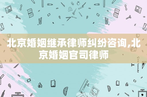 北京婚姻繼承律師糾紛咨詢,北京婚姻官司律師