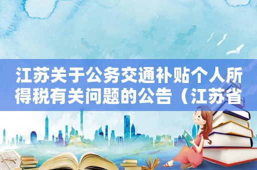 江蘇關(guān)于公務(wù)交通補(bǔ)貼個人所得稅有關(guān)問題的公告（江蘇省交通費(fèi)補(bǔ)貼扣除標(biāo)準(zhǔn)）