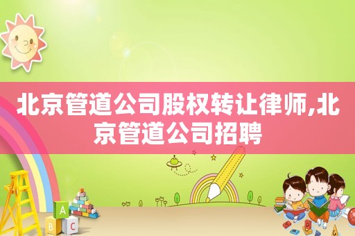 北京管道公司股權(quán)轉(zhuǎn)讓律師,北京管道公司招聘