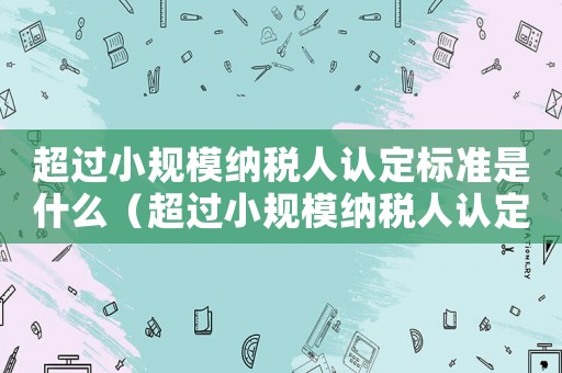 超過小規(guī)模納稅人認定標準是什么（超過小規(guī)模納稅人認定標準）