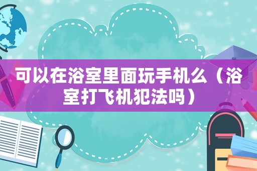 可以在浴室里面玩手機(jī)么（浴室打飛機(jī)犯法嗎）