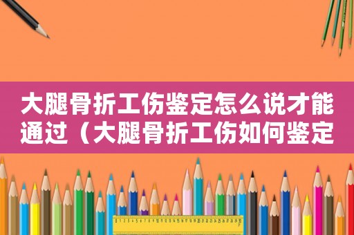 大腿骨折工傷鑒定怎么說才能通過（大腿骨折工傷如何鑒定）
