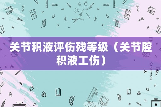關(guān)節(jié)積液評傷殘等級（關(guān)節(jié)腔積液工傷）