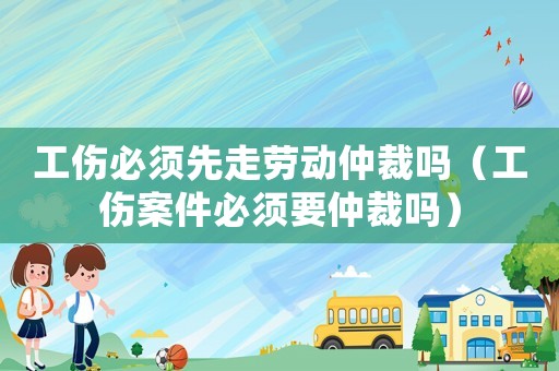 工傷必須先走勞動(dòng)仲裁嗎（工傷案件必須要仲裁嗎）