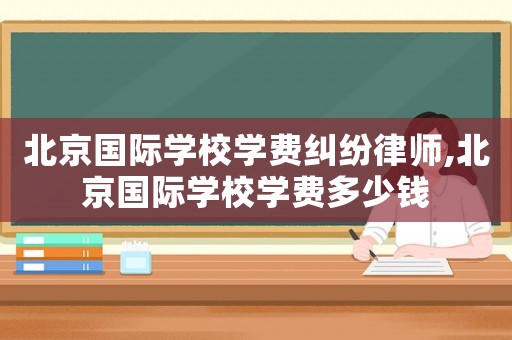 北京國(guó)際學(xué)校學(xué)費(fèi)糾紛律師,北京國(guó)際學(xué)校學(xué)費(fèi)多少錢