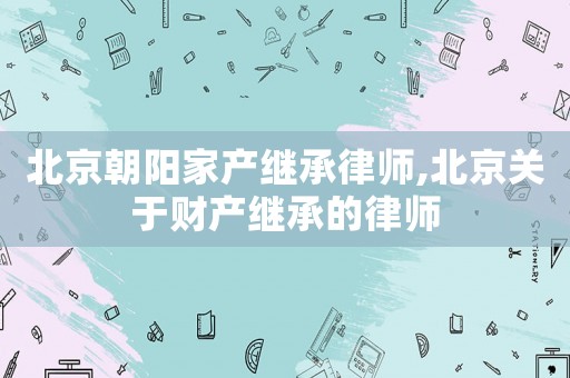北京朝陽家產(chǎn)繼承律師,北京關(guān)于財(cái)產(chǎn)繼承的律師
