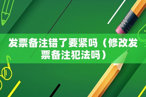 發(fā)票備注錯了要緊嗎（修改發(fā)票備注犯法嗎）