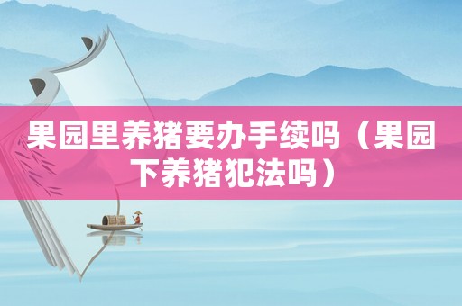 果園里養(yǎng)豬要辦手續(xù)嗎（果園下養(yǎng)豬犯法嗎）