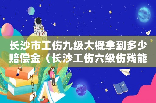 長沙市工傷九級大概拿到多少賠償金（長沙工傷六級傷殘能賠多少）