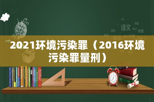 2021環(huán)境污染罪（2016環(huán)境污染罪量刑）