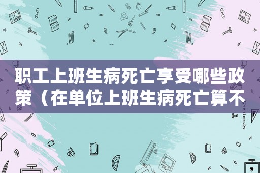 職工上班生病死亡享受哪些政策（在單位上班生病死亡算不算工傷）