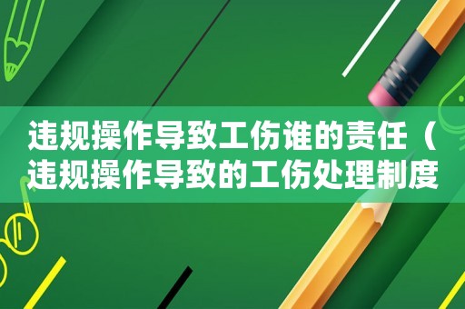 違規(guī)操作導(dǎo)致工傷誰(shuí)的責(zé)任（違規(guī)操作導(dǎo)致的工傷處理制度）