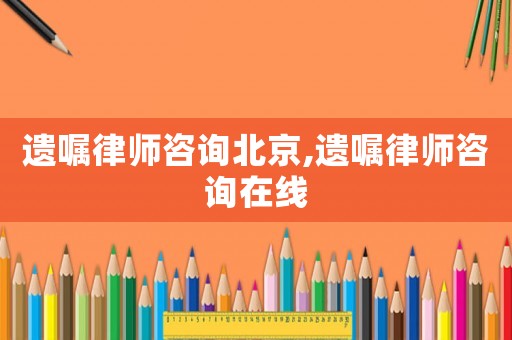 遺囑律師咨詢北京,遺囑律師咨詢在線