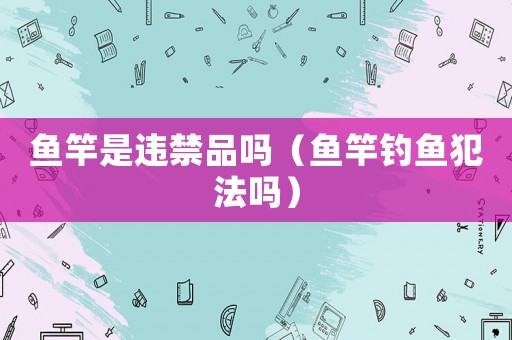魚竿是違禁品嗎（魚竿釣魚犯法嗎）