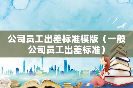 公司員工出差標(biāo)準(zhǔn)模版（一般公司員工出差標(biāo)準(zhǔn)）