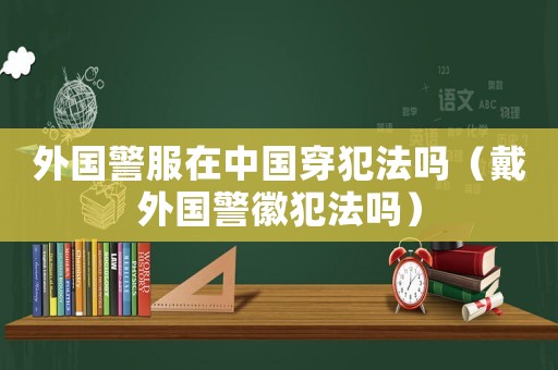 外國警服在中國穿犯法嗎（戴外國警徽犯法嗎）